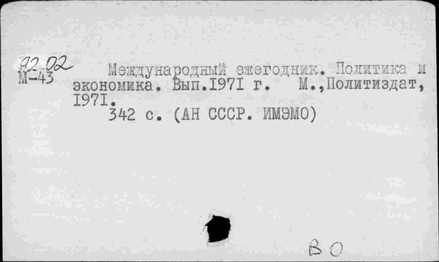 ﻿хГгЗр-' Международный ежегодник ■'”4> экономика. Вып.1971 г. М.
1971.
342 с. (АН СССР. ИМЭМО)
Политика н Политиздат,